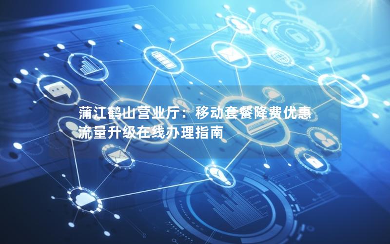 蒲江鹤山营业厅：移动套餐降费优惠 流量升级在线办理指南