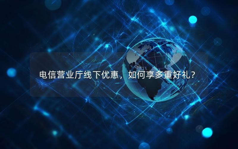 电信营业厅线下优惠，如何享多重好礼？
