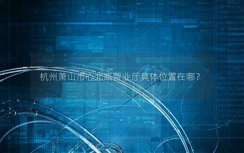 杭州萧山市心北路营业厅具体位置在哪？