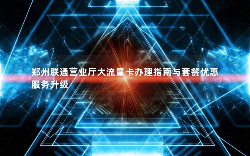 郑州联通营业厅大流量卡办理指南与套餐优惠服务升级