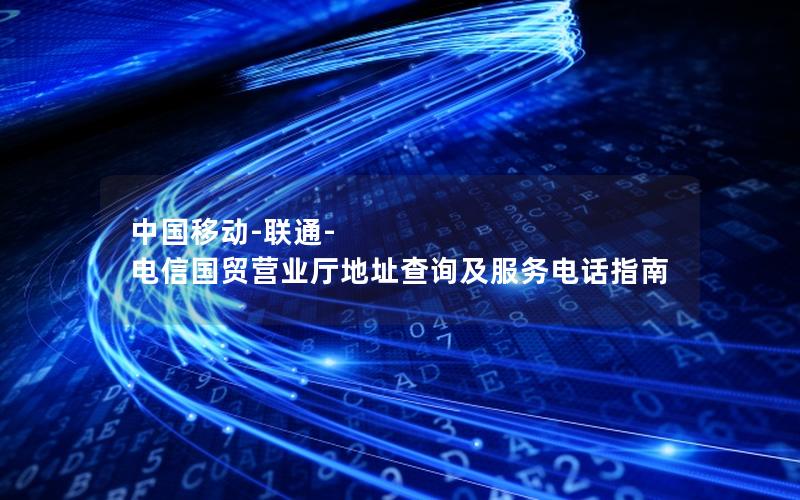 中国移动-联通-电信国贸营业厅地址查询及服务电话指南