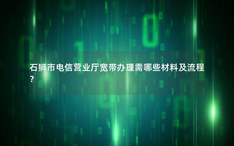 石狮市电信营业厅宽带办理需哪些材料及流程？