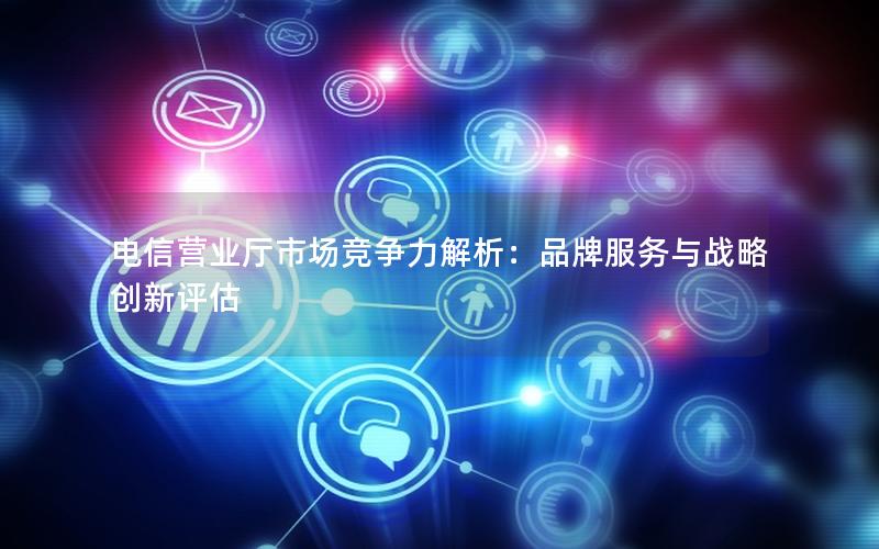 电信营业厅市场竞争力解析：品牌服务与战略创新评估
