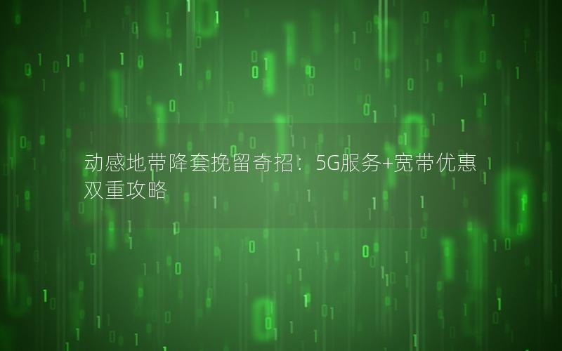 动感地带降套挽留奇招：5G服务+宽带优惠双重攻略