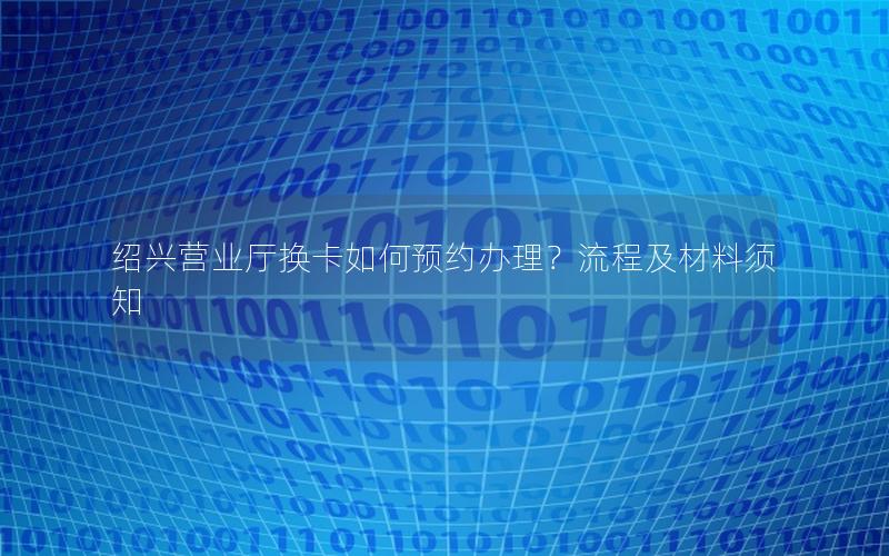 绍兴营业厅换卡如何预约办理？流程及材料须知