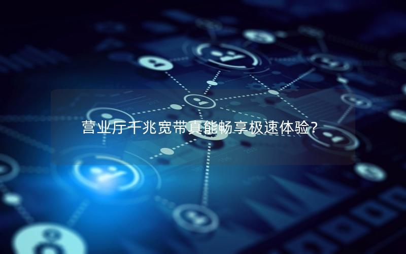 营业厅千兆宽带真能畅享极速体验？