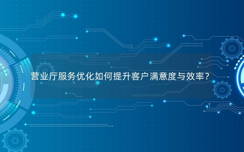 营业厅服务优化如何提升客户满意度与效率？