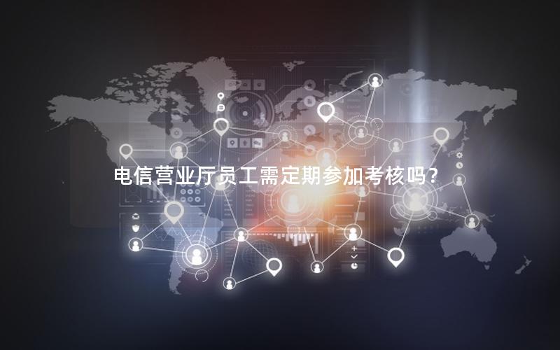 电信营业厅员工需定期参加考核吗？