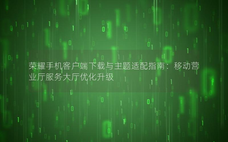 荣耀手机客户端下载与主题适配指南：移动营业厅服务大厅优化升级