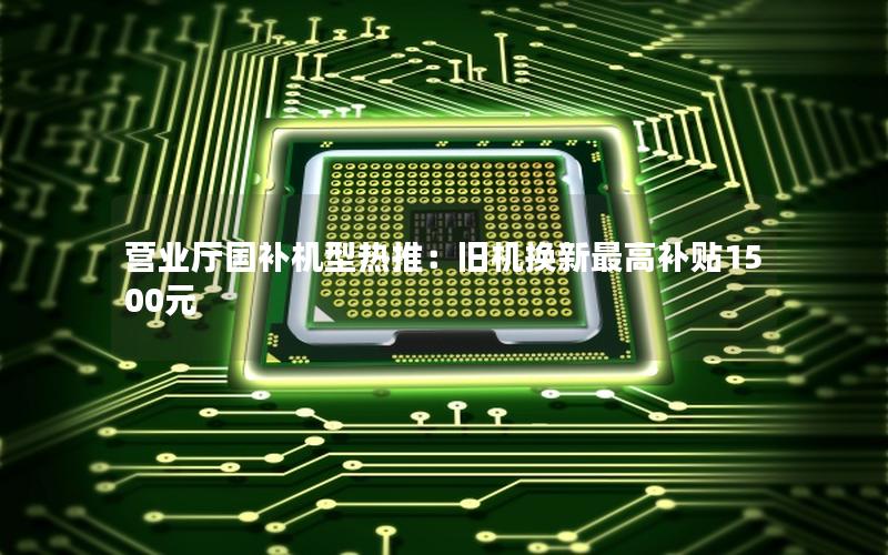 营业厅国补机型热推：旧机换新最高补贴1500元
