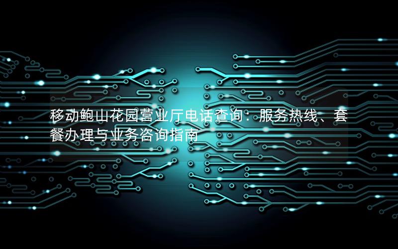 移动鲍山花园营业厅电话查询：服务热线、套餐办理与业务咨询指南