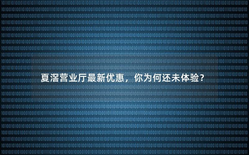 夏滘营业厅最新优惠，你为何还未体验？
