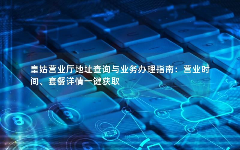 皇姑营业厅地址查询与业务办理指南：营业时间、套餐详情一键获取
