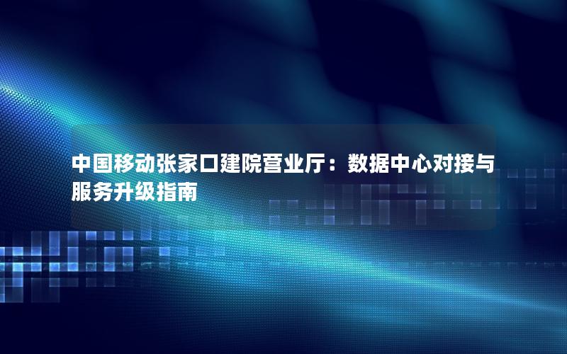 中国移动张家口建院营业厅：数据中心对接与服务升级指南