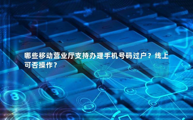 哪些移动营业厅支持办理手机号码过户？线上可否操作？