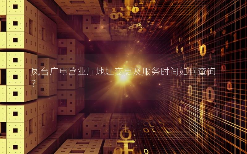 凤台广电营业厅地址变更及服务时间如何查询？