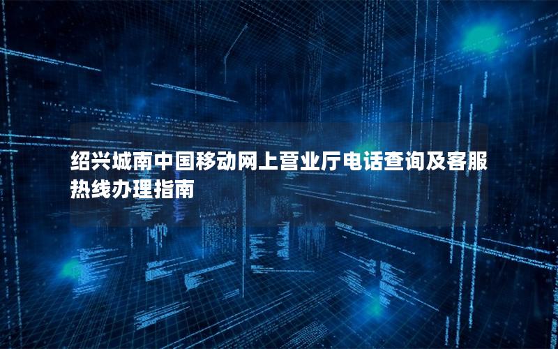 绍兴城南中国移动网上营业厅电话查询及客服热线办理指南