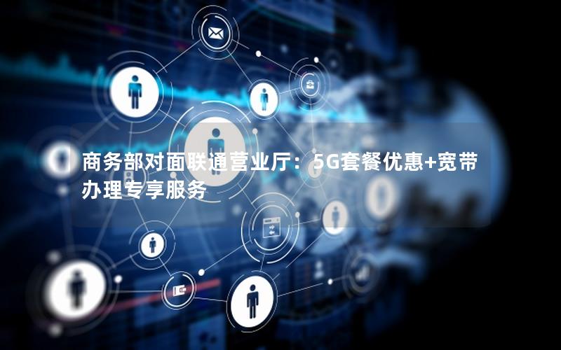 商务部对面联通营业厅：5G套餐优惠+宽带办理专享服务