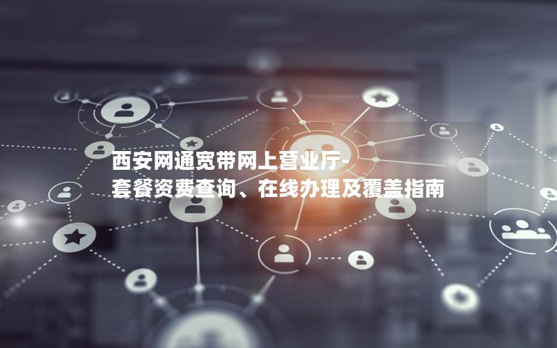 西安网通宽带网上营业厅-套餐资费查询、在线办理及覆盖指南