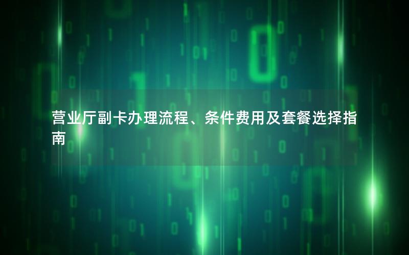 营业厅副卡办理流程、条件费用及套餐选择指南