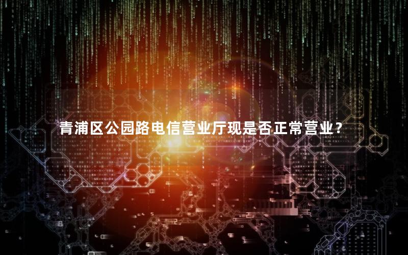 青浦区公园路电信营业厅现是否正常营业？
