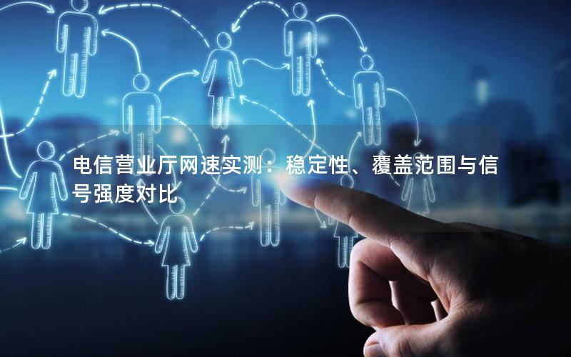 电信营业厅网速实测：稳定性、覆盖范围与信号强度对比