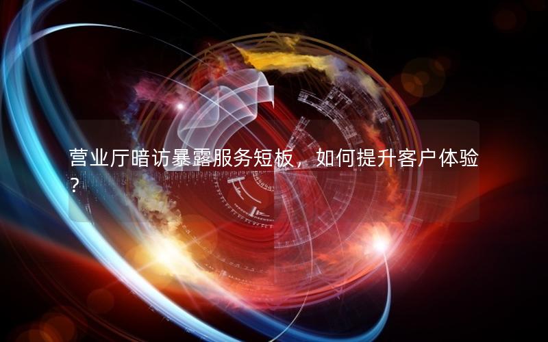 营业厅暗访暴露服务短板，如何提升客户体验？