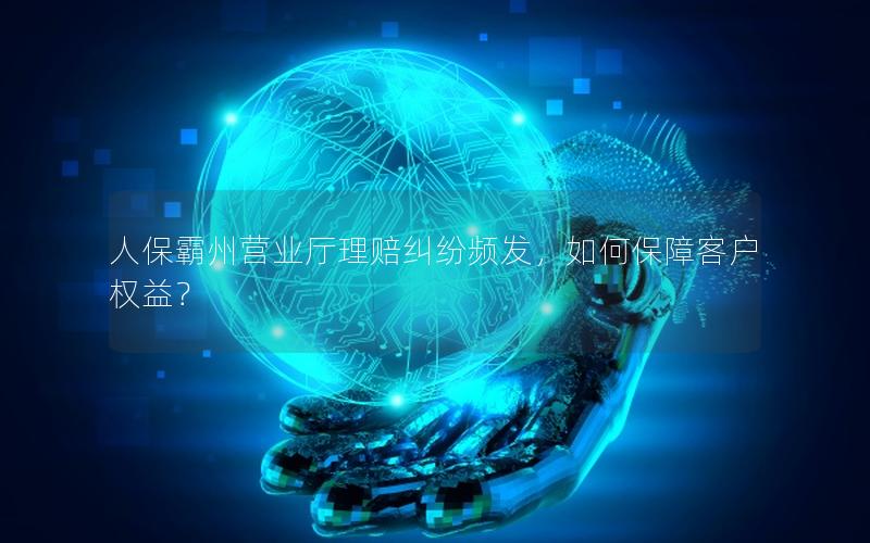 人保霸州营业厅理赔纠纷频发，如何保障客户权益？