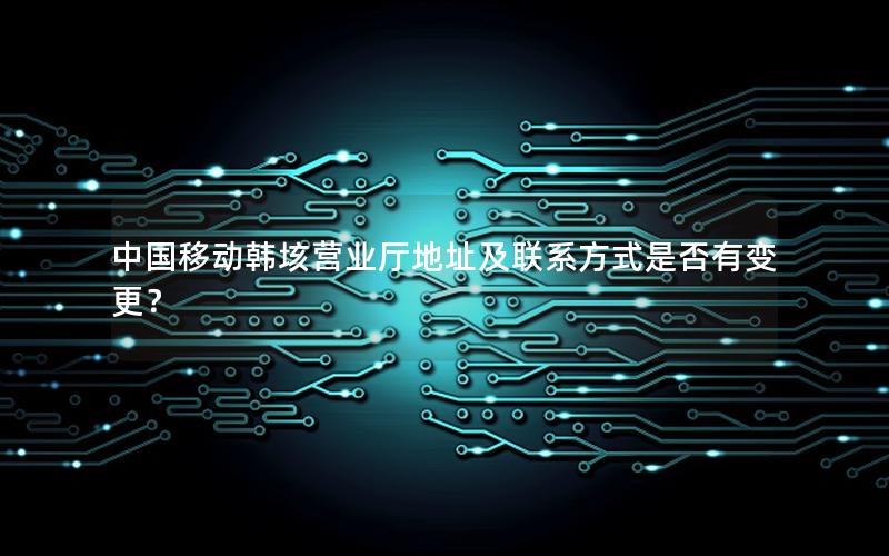 中国移动韩垓营业厅地址及联系方式是否有变更？