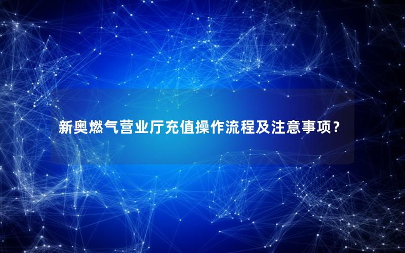 新奥燃气营业厅充值操作流程及注意事项？