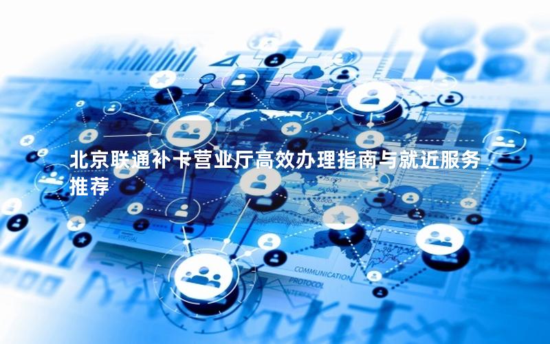 北京联通补卡营业厅高效办理指南与就近服务推荐