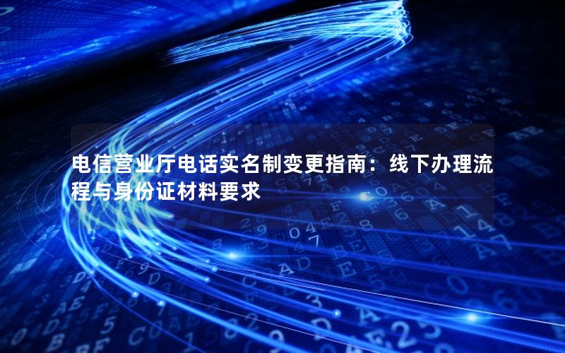 电信营业厅电话实名制变更指南：线下办理流程与身份证材料要求
