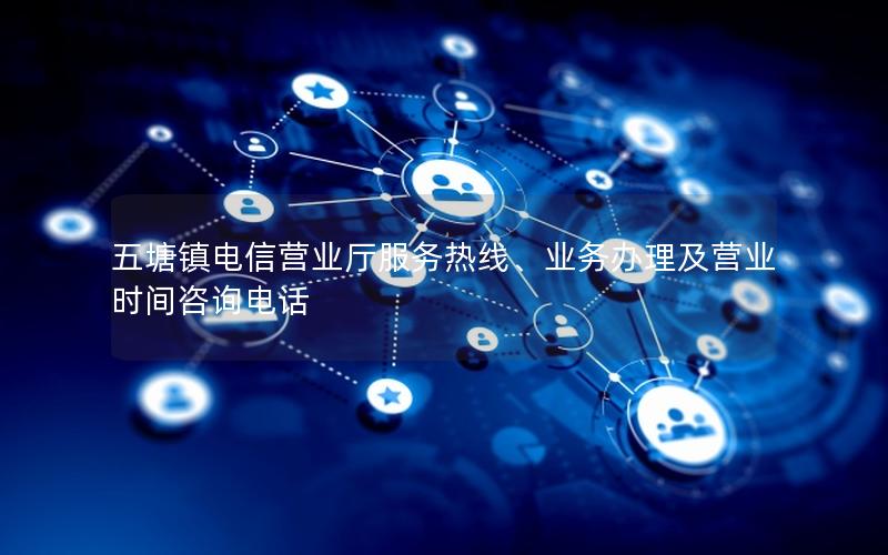 五塘镇电信营业厅服务热线、业务办理及营业时间咨询电话