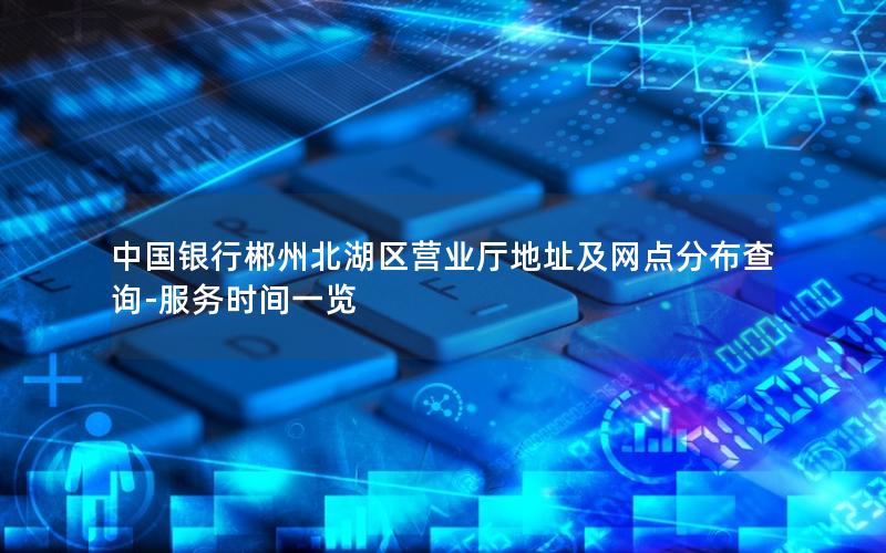 中国银行郴州北湖区营业厅地址及网点分布查询-服务时间一览
