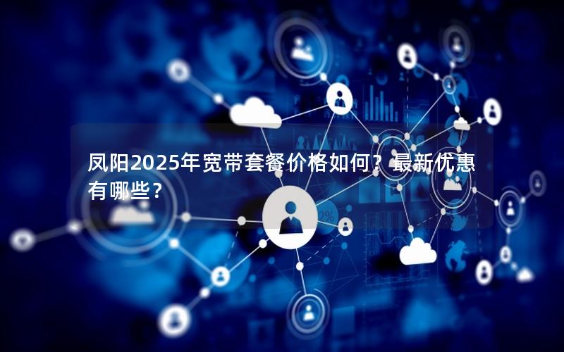 凤阳2025年宽带套餐价格如何？最新优惠有哪些？