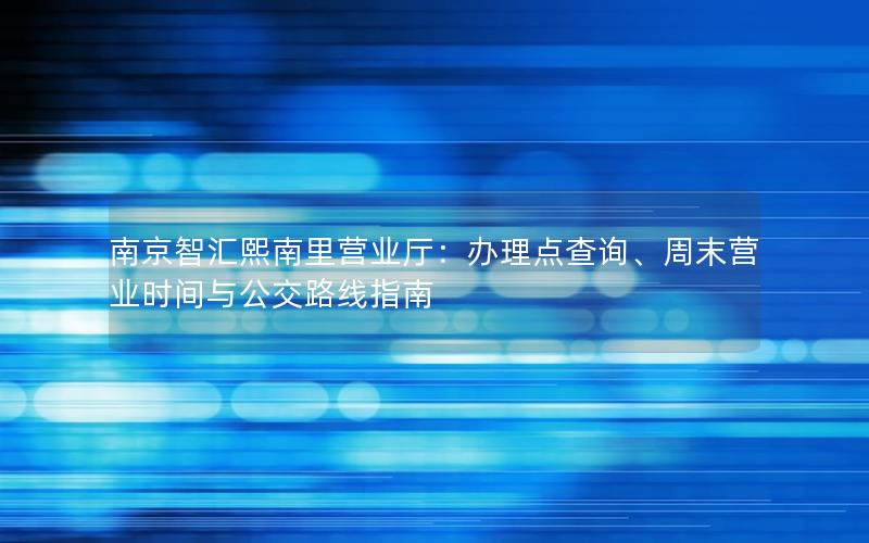 南京智汇熙南里营业厅：办理点查询、周末营业时间与公交路线指南