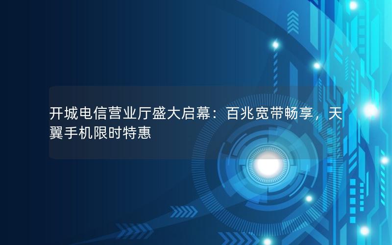 开城电信营业厅盛大启幕：百兆宽带畅享，天翼手机限时特惠