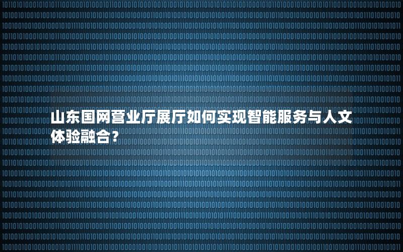 山东国网营业厅展厅如何实现智能服务与人文体验融合？