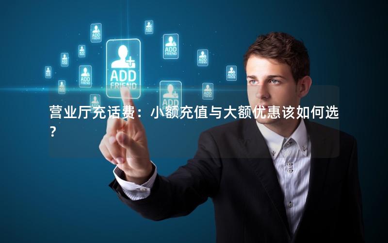 营业厅充话费：小额充值与大额优惠该如何选？