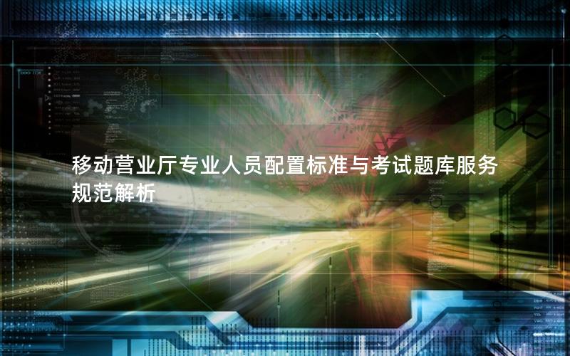 移动营业厅专业人员配置标准与考试题库服务规范解析