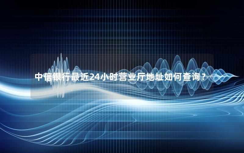 中信银行最近24小时营业厅地址如何查询？