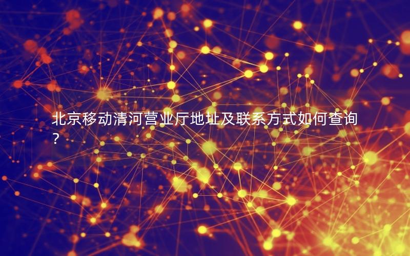 北京移动清河营业厅地址及联系方式如何查询？