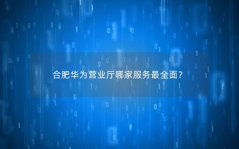 合肥华为营业厅哪家服务最全面？