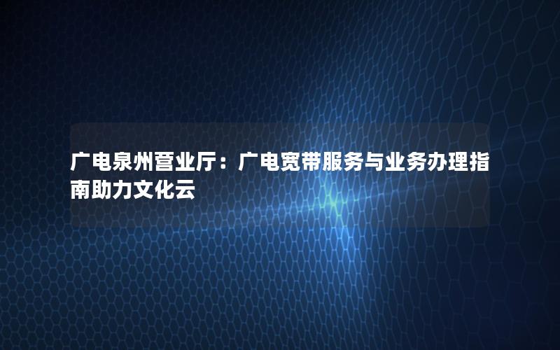 广电泉州营业厅：广电宽带服务与业务办理指南助力文化云