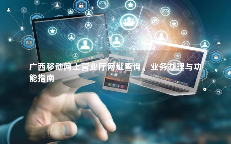 广西移动网上营业厅网址查询、业务办理与功能指南