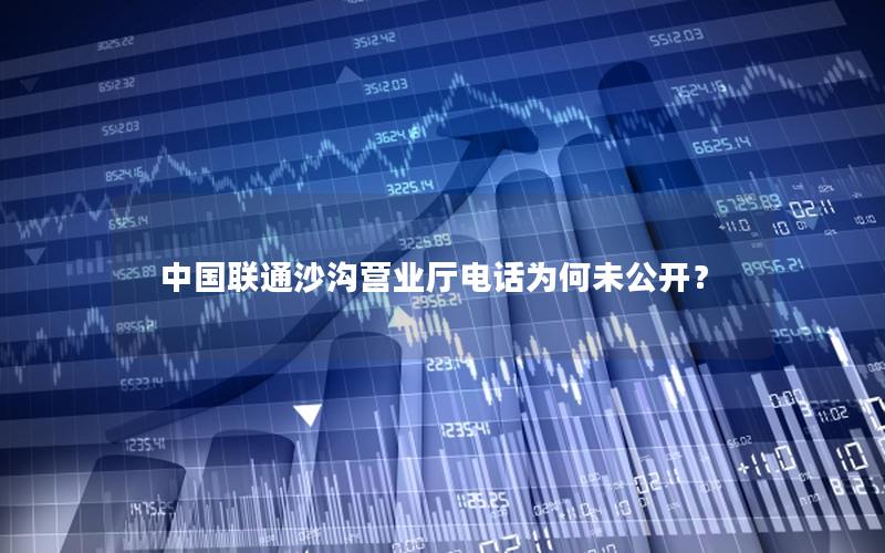 中国联通沙沟营业厅电话为何未公开？