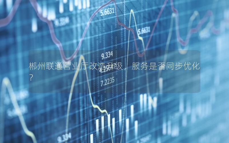 郴州联通营业厅改造升级，服务是否同步优化？