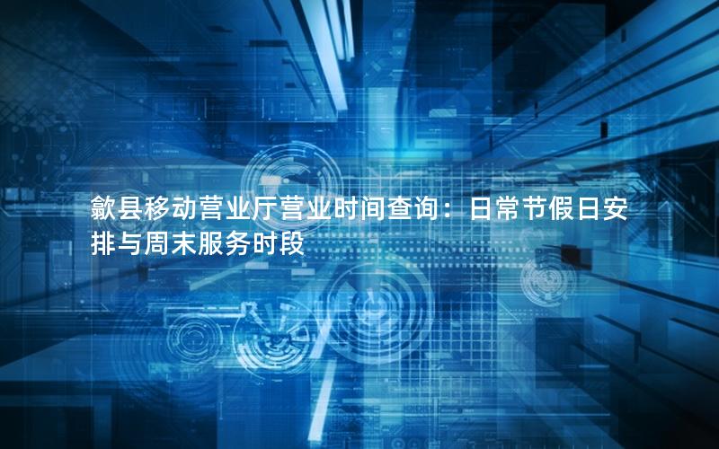 歙县移动营业厅营业时间查询：日常节假日安排与周末服务时段