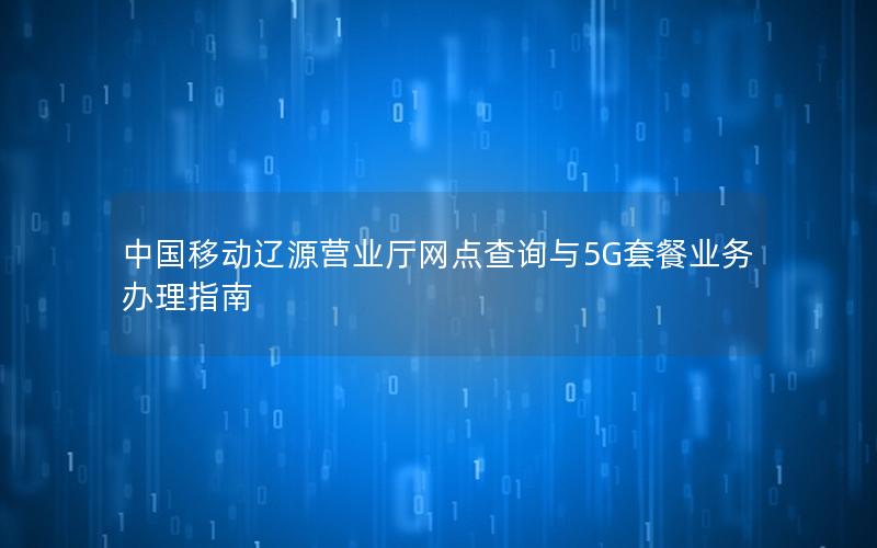 中国移动辽源营业厅网点查询与5G套餐业务办理指南