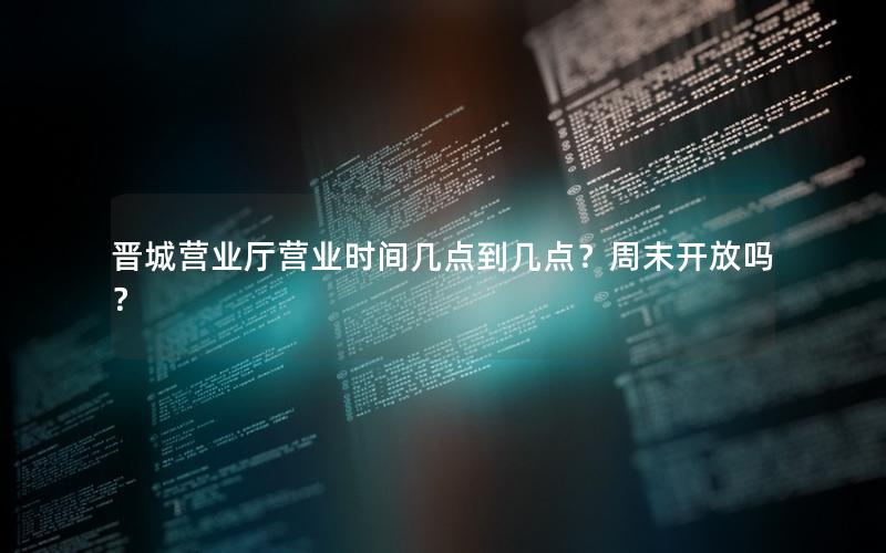 晋城营业厅营业时间几点到几点？周末开放吗？